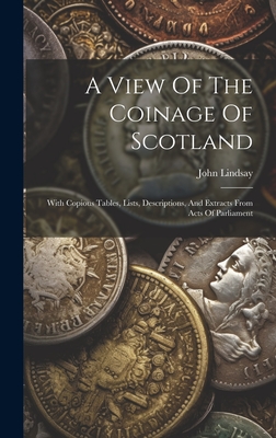 A View Of The Coinage Of Scotland: With Copious Tables, Lists, Descriptions, And Extracts From Acts Of Parliament - Lindsay, John