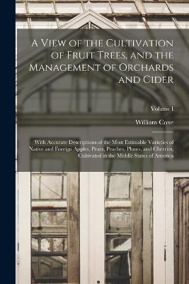 A View of the Cultivation of Fruit Trees, and the Management of Orchards and Cider; With Accurate Descriptions of the Most Estimable Varieties of Native and Foreign Apples, Pears, Peaches, Plums, and Cherries, Cultivated in the Middle States of America... - Coxe, William