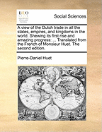 A View of the Dutch Trade in All the States, Empires, and Kingdoms in the World. Shewing Its First Rise and Amazing Progress: Translated from the French of Monsieur Huet. the Second Edition.