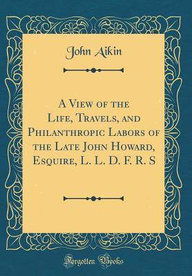 A View of the Life, Travels, and Philanthropic Labors of the Late John Howard, Esquire, L. L. D. F. R. S (Classic Reprint) - Aikin, John