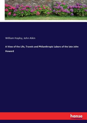 A View of the Life, Travels and Philanthropic Labors of the late John Howard - Hayley, William, and Aikin, John