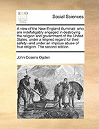 A view of the New-England illuminati: who are indefatigably engaged in destroying the religion and government of the United States; under a feigned regard for their safety--and under an impious abuse of true religion. The second edition.
