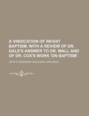 A Vindication of Infant Baptism. With a Review of Dr. Gale's Answer to Dr. Wall and of Dr. Cox's Work 'On Baptism' - Colls, John Flowerdew (Creator)