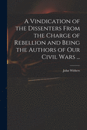 A Vindication of the Dissenters From the Charge of Rebellion and Being the Authors of Our Civil Wars ...