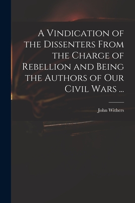 A Vindication of the Dissenters From the Charge of Rebellion and Being the Authors of Our Civil Wars ... - Withers, John 1669-1729