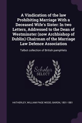 A Vindication of the law Prohibiting Marriage With a Deceased Wife's Sister: In two Letters, Addressed to the Dean of Westminster (now Archbishop of Dublin) Chairman of the Marriage Law Defence Association: Talbot collection of British pamphlets - Hatherley, William Page Wood