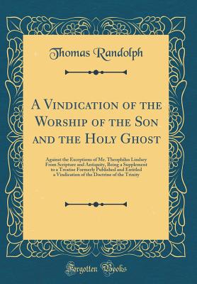 A Vindication of the Worship of the Son and the Holy Ghost: Against the Exceptions of Mr. Theophilus Lindsey from Scripture and Antiquity, Being a Supplement to a Treatise Formerly Published and Entitled a Vindication of the Doctrine of the Trinity - Randolph, Thomas