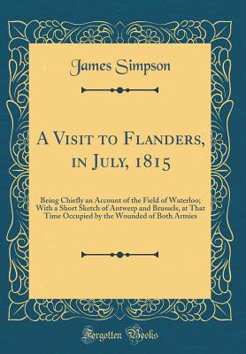A Visit to Flanders, in July, 1815: Being Chiefly an Account of the Field of Waterloo; With a Short Sketch of Antwerp and Brussels, at That Time Occupied by the Wounded of Both Armies (Classic Reprint) - Simpson, James