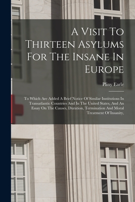 A Visit To Thirteen Asylums For The Insane In Europe: To Which Are Added A Brief Notice Of Similar Institutions In Transatlantic Countries And In The United States, And An Essay On The Causes, Duration, Termination And Moral Treatment Of Insanity, - Earle, Pliny