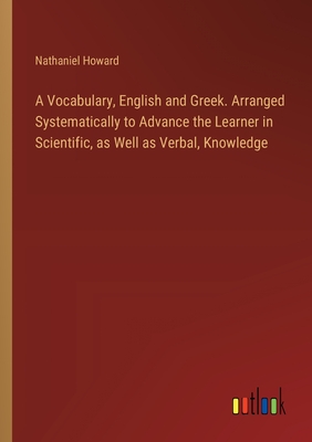 A Vocabulary, English and Greek. Arranged Systematically to Advance the Learner in Scientific, as Well as Verbal, Knowledge - Howard, Nathaniel