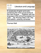 A Vocabulary English and Latin, Containing the Most Usual Words of the Latin Tongue, ... Together with the Language of the School Translated Into Latin: ... by Thomas Watt, A.M. the Third Edition, Carefully Corrected