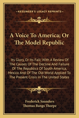 A Voice to America; Or the Model Republic: Its Glory, or Its Fall; With a Review of the Causes of the Decline and Failure of the Republics of South America, Mexico and of the Old World Applied to the Present Crisis in the United States - Saunders, Frederick, and Thorpe, Thomas Bangs