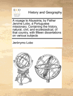 A Voyage to Abyssinia, by Father Jerome Lobo, a Portuguese Missionary: Containing the History, Civil, and Ecclesiastical, of That Remote and Unfrequented Country, Continued Down to the Beginning of the Eighteenth Century; With Fifteen Dissertations on Var