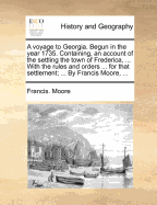 A Voyage to Georgia: Begun in the Year 1735. Containing, an Account of the Settling the Town of Frederica, ... with the Rules and Orders ... for That Settlement