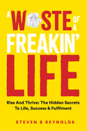 A Waste of a Freakin Life: Rise and Thrive - The Hidden Secrets to Life, Success and Fulfilment