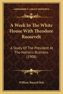 A Week In The White House With Theodore Roosevelt: A Study Of The President At The Nation's Business (1908) - Hale, William Bayard