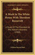 A Week in the White House with Theodore Roosevelt; A Study of the President at the Nation's Business