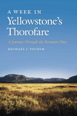 A Week in Yellowstone's Thorofare: A Journey Through the Remotest Place - Yochim, Michael J