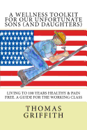 A Wellness Toolkit for Our Unfortunate Sons (and Daughters): Living to 100 Years Healthy & Pain Free. a Guide for the Working Class