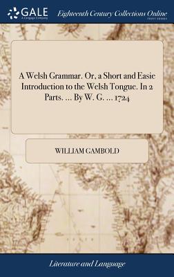 A Welsh Grammar. Or, a Short and Easie Introduction to the Welsh Tongue. In 2 Parts. ... By W. G. ... 1724 - Gambold, William