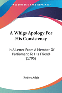 A Whigs Apology For His Consistency: In A Letter From A Member Of Parliament To His Friend (1795)