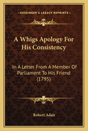 A Whigs Apology For His Consistency: In A Letter From A Member Of Parliament To His Friend (1795)