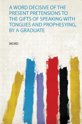 A Word Decisive of the Present Pretensions to the Gifts of Speaking With Tongues and Prophesying, by a Graduate - Word