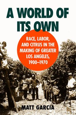 A World of Its Own: Race, Labor, and Citrus in the Making of Greater Los Angeles, 1900-1970 - Garcia, Matt