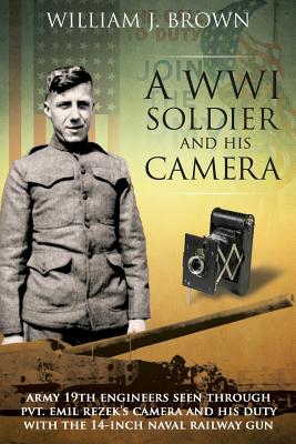 A World War I Soldier and His Camera: Army 19th Engineers Seen Through Pvt. Emil Rezek's Camera And His Duty With The 14-Inch Naval Railway Gun - Brown, William J