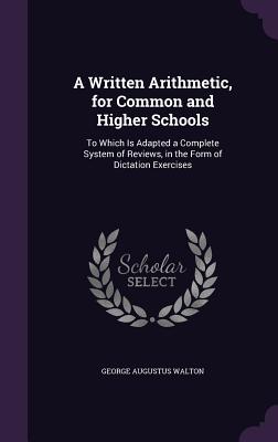 A Written Arithmetic, for Common and Higher Schools: To Which Is Adapted a Complete System of Reviews, in the Form of Dictation Exercises - Walton, George Augustus