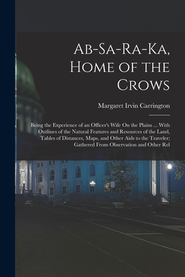 Ab-Sa-Ra-Ka, Home of the Crows: Being the Experience of an Officer's Wife On the Plains ... With Outlines of the Natural Features and Resources of the Land, Tables of Distances, Maps, and Other Aids to the Traveler; Gathered From Observation and Other Rel - Carrington, Margaret Irvin