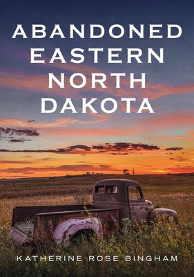 Abandoned Eastern North Dakota: Pure Decay of the Peace Garden State - Bingham, Katherine Rose