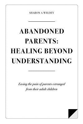 Abandoned Parents: Healing Beyond Understanding: Easing the Pain of Parents Abandoned by Their Adult Children - Wildey, Sharon a