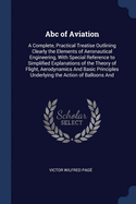 ABC of Aviation: A Complete, Practical Treatise Outlining Clearly the Elements of Aeronautical Engineering, with Special Reference to Simplified Explanations of the Theory of Flight, Aerodynamics and Basic Principles Underlying the Action of Balloons and