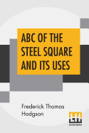 ABC Of The Steel Square And Its Uses: Being A Condensed Compilation From The Copyrighted Works Of Fred T. Hodgson, Author Of "The Steel Square And Its Uses," "Practical Carpentry" And Numerous Other Works On Building And Construction