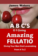 ABCs OF GIVING AMAZING FELLATIO: Giving Your Man Oral Lovemaking From A To Z