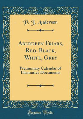 Aberdeen Friars, Red, Black, White, Grey: Preliminary Calendar of Illustrative Documents (Classic Reprint) - Anderson, P J