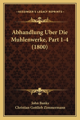 Abhandlung Uber Die Muhlenwerke, Part 1-4 (1800) - Banks, John, Dr., and Zimmermann, Christian Gottlieb (Translated by)