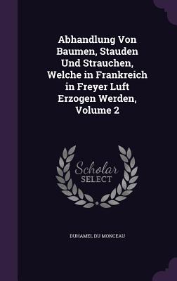 Abhandlung Von Baumen, Stauden Und Strauchen, Welche in Frankreich in Freyer Luft Erzogen Werden, Volume 2 - Monceau, Duhamel Du