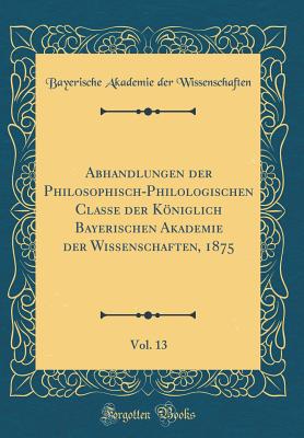 Abhandlungen Der Philosophisch-Philologischen Classe Der Kniglich Bayerischen Akademie Der Wissenschaften, 1875, Vol. 13 (Classic Reprint) - Wissenschaften, Bayerische Akademie Der