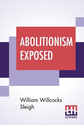 Abolitionism Exposed: Proving That The Principles Of Abolitionism Are Injurious To The Slaves Themselves, Destructive To This Nation, And Contrary To The Express Commands Of God; With Strong Evidence That Some Of The Principal Champions Of Abolitionism... - Sleigh, William Willcocks