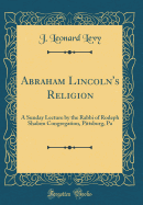 Abraham Lincoln's Religion: A Sunday Lecture by the Rabbi of Rodeph Shalom Congregation, Pittsburg, Pa (Classic Reprint)