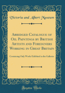 Abridged Catalogue of Oil Paintings by British Artists and Foreigners Working in Great Britain: Containing Only Works Exhibited in the Galleries (Classic Reprint)