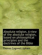Absolute Religion. a View of the Absolute Religion, Based on Philosophical Principles and the Doctri