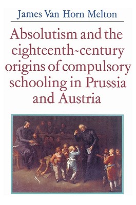 Absolutism and the Eighteenth-Century Origins of Compulsory Schooling in Prussia and Austria - Melton, James Van Horn