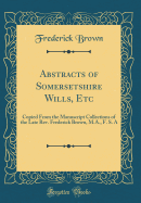 Abstracts of Somersetshire Wills, Etc: Copied from the Manuscript Collections of the Late Rev. Frederick Brown, M.A., F. S. a (Classic Reprint)