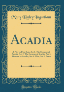 Acadia: A Play in Five Acts; ACT 1. the Coming of Acadia; ACT 2. the Sorrows of Acadia; ACT 3. Woman in Acadia; ACT 4. War; ACT 5. Peace (Classic Reprint)