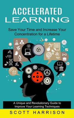 Accelerated Learning: Save Your Time and Increase Your Concentration for a Lifetime (A Unique and Revolutionary Guide to Improve Your Learning Techniques) - Harrison, Scott