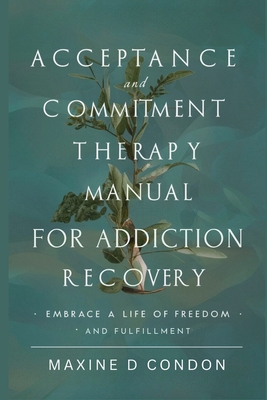 Acceptance and Commitment Therapy Manual for Addiction Recovery: Embrace a Life of Freedom and Fulfillment - Condon, Maxine D