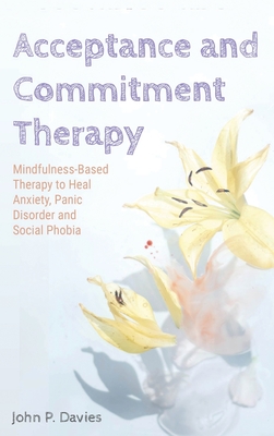 Acceptance and Commitment Therapy: Mindfulness-Based Therapy to Heal Anxiety, Panic Disorder and Social Phobia - Davies, John P